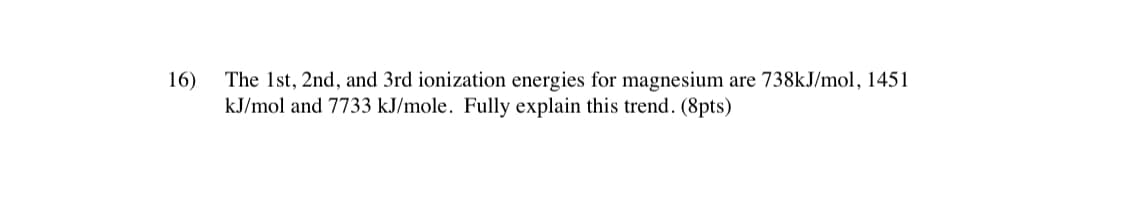 The 1st, 2nd, and 3rd ionization energies for magnesium are 738KJ/mol, 1451
kJ/mol and 7733 kJ/mole. Fully explain this trend. (8pts)
16)
