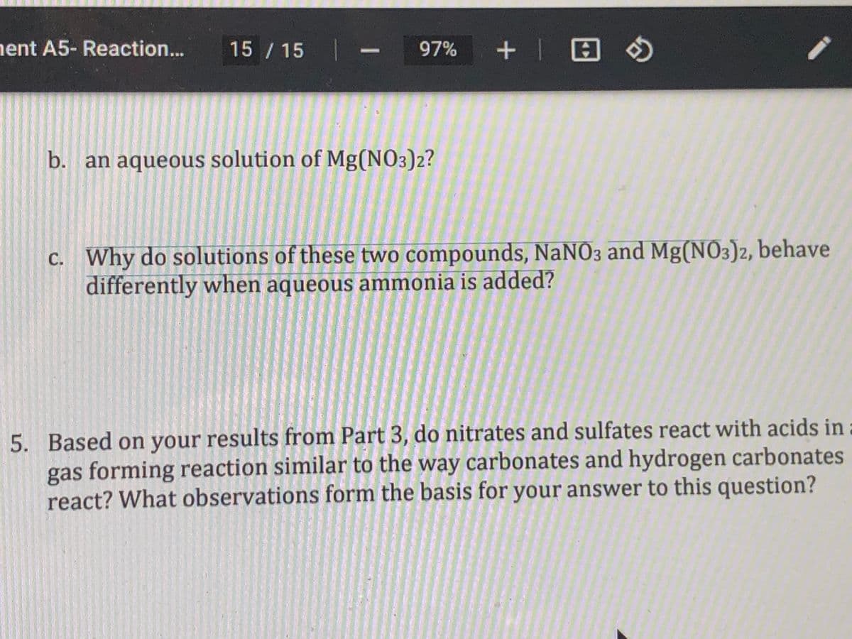 ent A5- Reaction...
15 / 15
97%
b. an aqueous solution of Mg(NO3)2?
c. Why do solutions of these two compounds, NaNO3 and Mg(NO3)2, behave
differently when aqueous ammonia is added?
5. Based on your results from Part 3, do nitrates and sulfates react with acids in
gas forming reaction similar to the way carbonates and hydrogen carbonates
react? What observations form the basis for your answer to this question?
