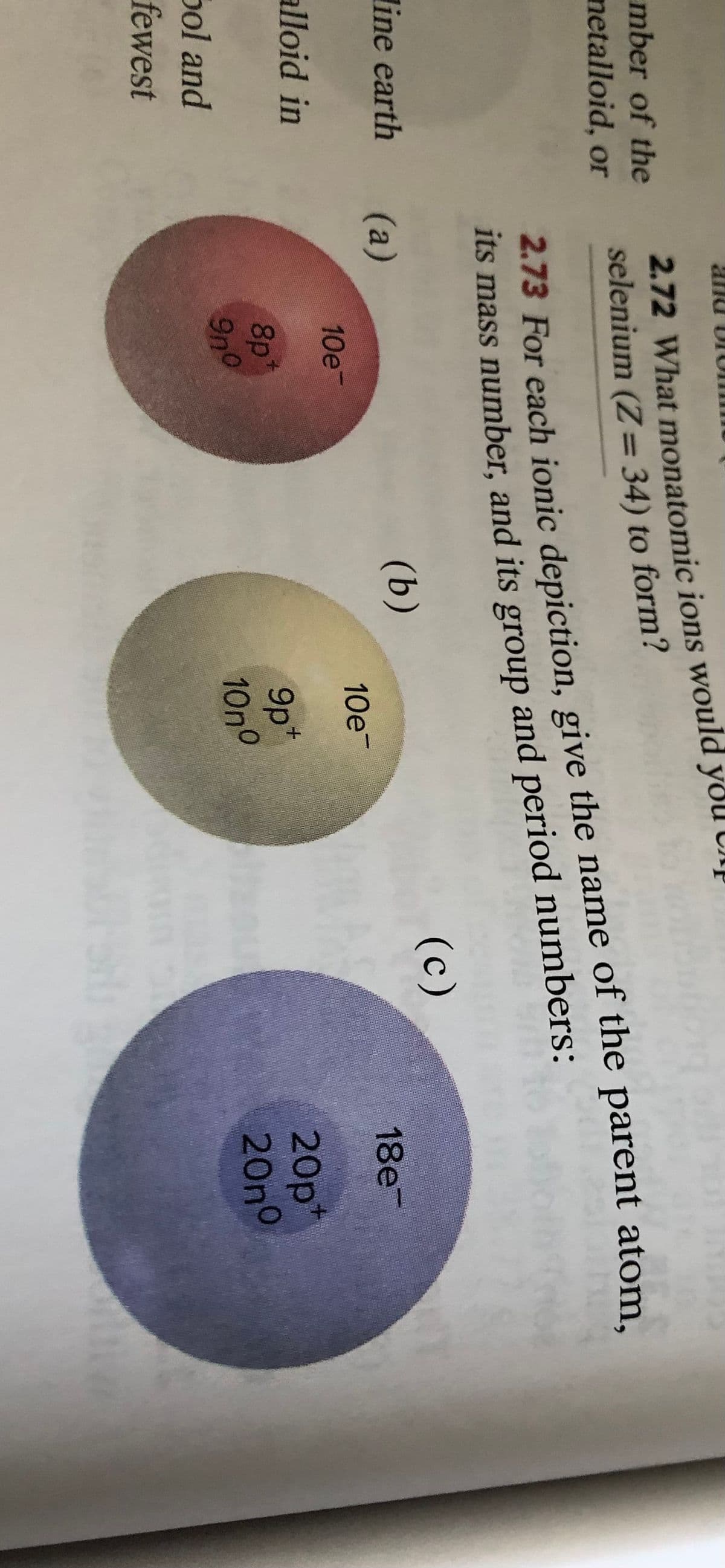 and Dr
2.72 What monatomic ions would yoU UNĮ
selenium (Z= 34) to form?
mber of the
%3D
netalloid, or
2.73 For each ionic depiction, give the name of the parent atom,
Its mass number, and its group and period numbers:
line earth
(а)
(b)
(c)
10e
10e
18е
alloid in
8p
9n0
9p*
10no
20p*
20no
Sol and
fewest
