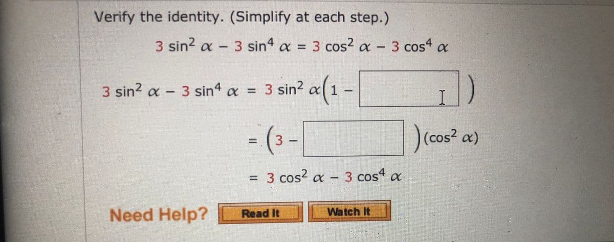 Verify the identity. (Simplify at each step.)
3 sin? a - 3 sin a = 3 cos? a
a-3 cos4
%3D
3 sin2 a- 3 sin4 a = 3 sin2 a 1
- (3 -|
)(cos? a)
=3 cos² a -3 cos a
Need Help?
Read It
Watch It
%3D
