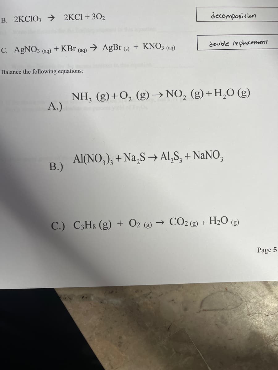 decomposition
B. 2KCIO; → 2KC1+302
double replacement
C. AGNO3 (aq)
+ KBr
→ AgBr (s) + KNO3 (aq)
(aq)
Balance the following equations:
NH, (g)+O, (g)→ NO, (g)+H,0 (g)
А.)
Al(NO,), + Na,S → Al,S, + NaNO,
В)
C.) C3H8 (g) + O2 (g) → CO2 (g) + H2O (g)
Page 5
