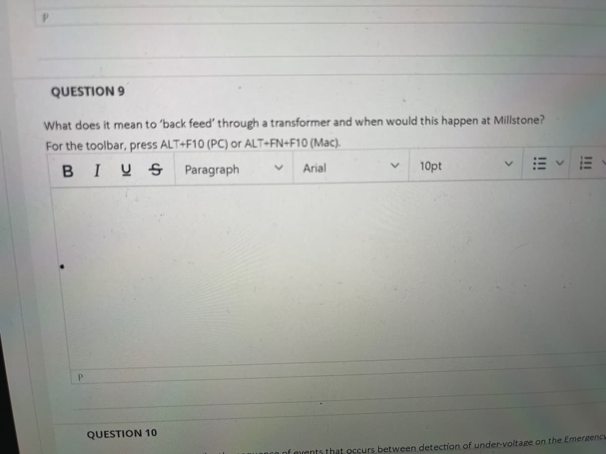 QUESTION 9
What does it mean to 'back feed' through a transformer and when would this happen at Millstone?
For the toolbar, press ALT+F10 (PC) or ALT+FN+F10 (Mac).
BIUS Paragraph
Arial
10pt
P.
QUESTION 10
of events that occurs between detection of under-voltage on the Emergency
!!!
III
