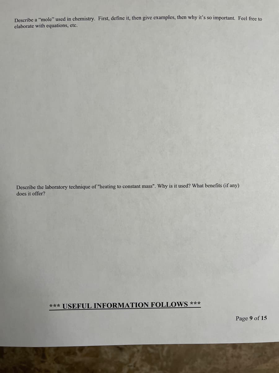 Describe a "mole" used in chemistry. First, define it, then give examples, then why it's so important, Feel free to
elaborate with equations, etc.
Describe the laboratory technique of "heating to constant mass". Why is it used? What benefits (if any)
does it offer?
*** USEFUL INFORMATION FOLLOWS ***
Page 9 of 15
