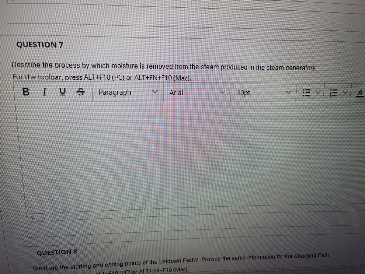 QUESTION 7
Describe the process by which moisture is removed from the steam produced in the steam generators.
For the toolbar, press ALT+F10 (PC) or ALT+FN+F10 (Mac).
BIUS
Paragraph
Arial
10pt
QUESTION 8
What are the starting and ending points of the Letdown Path? Provide the same information for the Charging Path.
OLT:F10 (PCO or ALT+FN+F10 (Mac).
