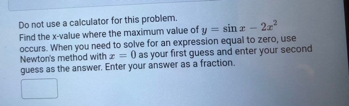 Do not use a calculator for this problem.
Find the x-value where the maximum value of y = sin x
occurs. When you need to solve for an expression equal to zero, use
Newton's method with x = 0 as your first guess and enter your second
guess as the answer. Enter your answer as a fraction.
2x²
