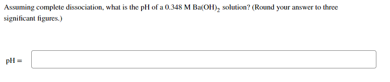 Assuming complete dissociation, what is the pH of a 0.348 M Ba(OH), solution? (Round your answer to three
significant figures.)
pH =

