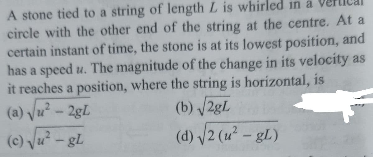 A stone tied to a string of length L is whirled in a vertical
circle with the other end of the string at the centre. At a
certain instant of time, the stone is at its lowest position, and
has a speed u. The magnitude of the change in its velocity as
it reaches a position, where the string is horizontal, is
(a) √u² - 2gL
(b) √2gL
(c) √u² - gL
(d) √2 (u² - gL)