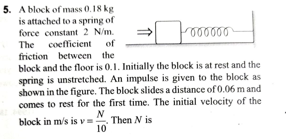 5. A block of mass 0.18 kg
is attached to a spring of
force constant 2 N/m.
The coefficient of
friction between the
Foooooo
diy block and the floor is 0.1. Initially the block is at rest and the
spring is unstretched. An impulse is given to the block as
shown in the figure. The block slides a distance of 0.06 m and
comes to rest for the first time. The initial velocity of the
N
block in m/s is v= Then N is
10