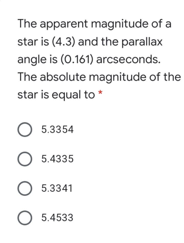 The apparent magnitude of a
star is (4.3) and the parallax
angle is (0.161) arcseconds.
The absolute magnitude of the
star is equal to *
O 5.3354
O 5.4335
O 5.3341
O 5.4533
