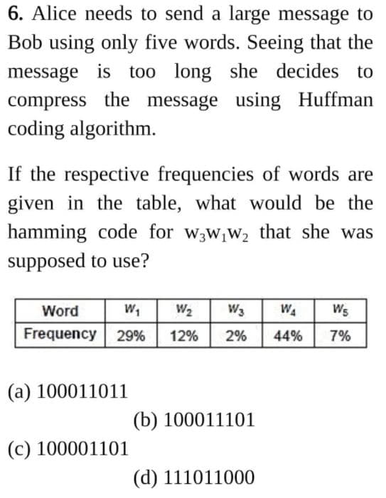 6. Alice needs to send a large message to
Bob using only five words. Seeing that the
message is too long she decides to
compress the message using Huffman
coding algorithm.
If the respective frequencies of words are
given in the table, what would be the
hamming code for w3w,W2 that she was
supposed to use?
Word
W,
W2
W3
WA
Ws
Frequency 29%
12%
2%
44%
7%
(a) 100011011
(b) 100011101
(c) 100001101
(d) 111011000
