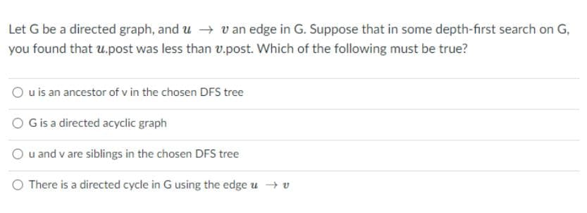 Let G be a directed graph, and u v an edge in G. Suppose that in some depth-first search on G,
you found that u.post was less than v.post. Which of the following must be true?
O uis an ancestor of v in the chosen DFS tree
O Gis a directed acyclic graph
O u and v are siblings in the chosen DFS tree
O There is a directed cycle in G using the edge u → v

