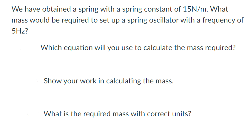 We have obtained a spring with a spring constant of 15N/m. What
mass would be required to set up a spring oscillator with a frequency of
5Hz?
Which equation will you use to calculate the mass required?
Show your work in calculating the mass.
What is the required mass with correct units?
