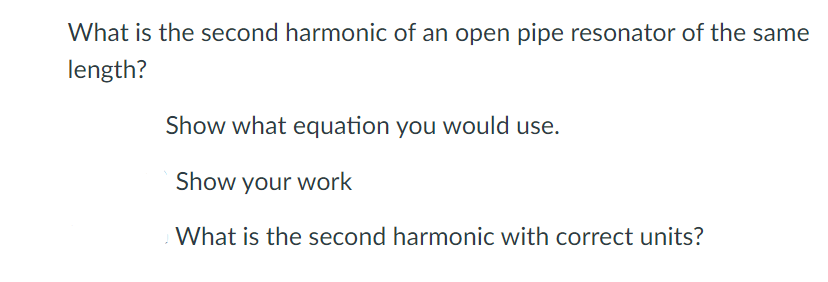 What is the second harmonic of an open pipe resonator of the same
length?
Show what equation you would use.
Show your work
What is the second harmonic with correct units?
