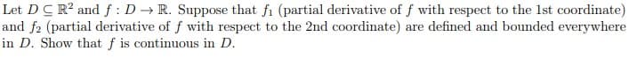 Let DC R² and f: D→ R. Suppose that fi (partial derivative of f with respect to the 1st coordinate)
and f2 (partial derivative of f with respect to the 2nd coordinate) are defined and bounded everywhere
in D. Show that f is continuous in D.