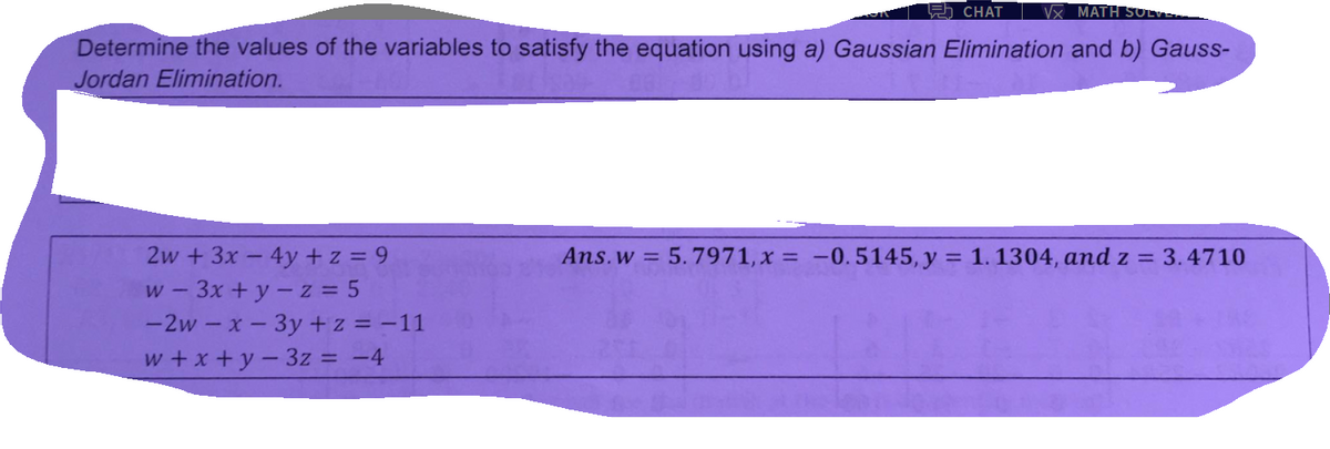 5 CHAT
Vx MATH
Determine the values of the variables to satisfy the equation using a) Gaussian Elimination and b) Gauss-
Jordan Elimination.
2w +3x- 4y + z = 9
w - 3x +y - z = 5
-2w – x- 3y +z = -11
w +x +y-3z = -4
Ans.w = 5.7971, x = -0.5145, y = 1. 1304, and z = 3.4710
