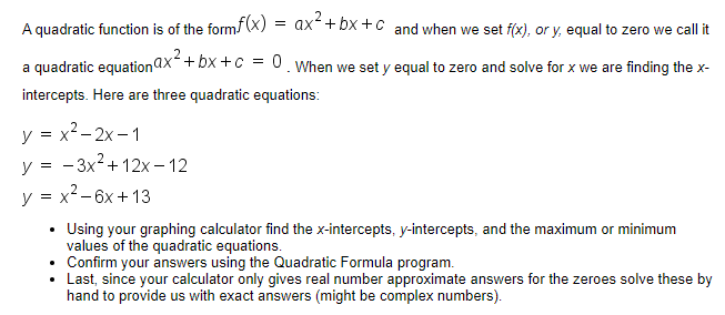 A quadratic function is of the form (X) = ax+ bx + c and when we set f(x), or y, equal to zero we call it
a quadratic equationax + bx +c = 0. When we set y equal to zero and solve for x we are finding the x-
intercepts. Here are three quadratic equations:
y = x2- 2x – 1
y = - 3x2+ 12x – 12
y = x2- 6x + 13
Using your graphing calculator find the x-intercepts, y-intercepts, and the maximum or minimum
values of the quadratic equations.
• Confirm your answers using the Quadratic Formula program.
Last, since your calculator only gives real number approximate answers for the zeroes solve these by
hand to provide us with exact answers (might be complex numbers).
