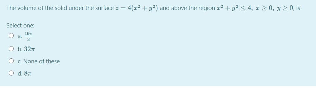 The volume of the solid under the surface z = 4(x² +y?) and above the region x2 + y2 < 4, x > 0, y >0, is
Select one:
16т
a.
3
O b. 327
O c. None of these
O d. 87
