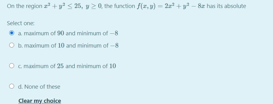 On the region x2 + y? < 25, y > 0, the function f(x, y) = 2x? + y² 8x has its absolute
Select one:
O a. maximum of 90 and minimum of -8
O b. maximum of 10 and minimum of –8
O c. maximum of 25 and minimum of 10
O d. None of these
Clear my choice
