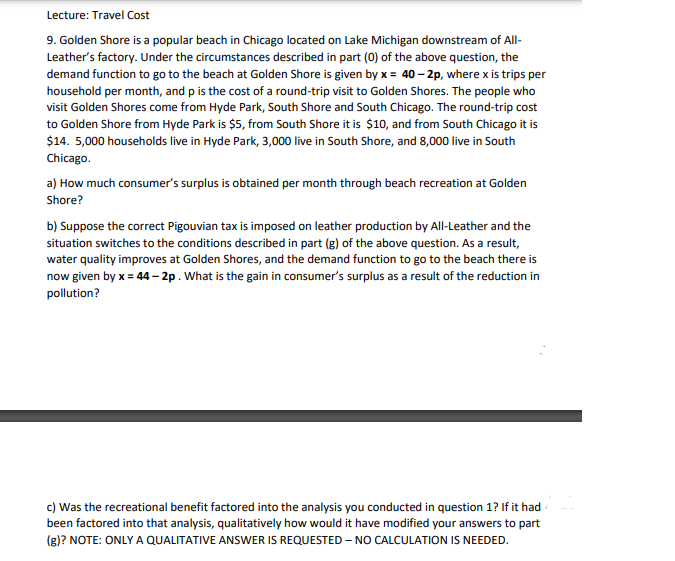 Lecture: Travel Cost
9. Golden Shore is a popular beach in Chicago located on Lake Michigan downstream of All-
Leather's factory. Under the circumstances described in part (0) of the above question, the
demand function to go to the beach at Golden Shore is given by x = 40 – 2p, where x is trips per
household per month, and p is the cost of a round-trip visit to Golden Shores. The people who
visit Golden Shores come from Hyde Park, South Shore and South Chicago. The round-trip cost
to Golden Shore from Hyde Park is $5, from South Shore it is $10, and from South Chicago it is
$14. 5,000 households live in Hyde Park, 3,000 live in South Shore, and 8,000 live in South
Chicago.
a) How much consumer's surplus is obtained per month through beach recreation at Golden
Shore?
b) Suppose the correct Pigouvian tax is imposed on leather production by All-Leather and the
situation switches to the conditions described in part (g) of the above question. As a result,
water quality improves at Golden Shores, and the demand function to go to the beach there is
now given by x = 44– 2p. What is the gain in consumer's surplus as a result of the reduction in
pollution?
c) Was the recreational benefit factored into the analysis you conducted in question 1? If it had
been factored into that analysis, qualitatively how would it have modified your answers to part
(g)? NOTE: ONLY A QUALITATIVE ANSWER IS REQUESTED - NO CALCULATION IS NEEDED.
