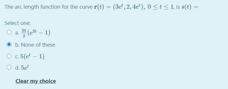 The arc length function for the curve r(t) = (3e', 2, 4e ), 0 <t< 1, is s(t) =
Select one:
O a. (e – 1)
25
O b. None of these
O c. 5(et – 1)
O d. 5et
Clear my choice
