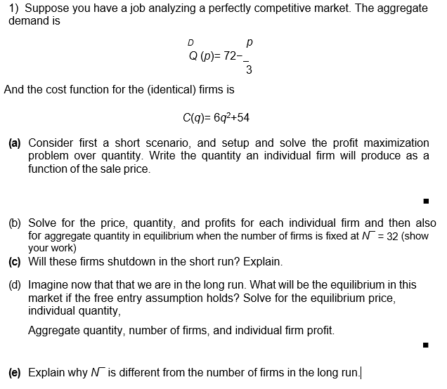1) Suppose you have a job analyzing a perfectly competitive market. The aggregate
demand is
D
Q (p)= 72-
3
And the cost function for the (identical) firms is
C(g)= 6q2+54
(a) Consider first a short scenario, and setup and solve the profit maximization
problem over quantity. Write the quantity an individual firm will produce as a
function of the sale price.
(b) Solve for the price, quantity, and profits for each individual firm and then also
for aggregate quantity in equilibrium when the number of firms is fixed at N = 32 (show
your work)
(c) Will these firms shutdown in the short run? Explain.
(d) Imagine now that that we are in the long run. What will be the equilibrium in this
market if the free entry assumption holds? Solve for the equilibrium price,
individual quantity,
Aggregate quantity, number of firms, and individual firm profit.
(e) Explain why N is different from the number of firms in the long run.
