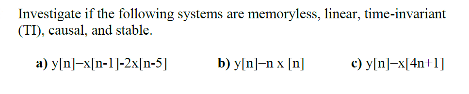 Investigate if the following systems are memoryless, linear, time-invariant
(TI), causal, and stable.
a) y[n]=x[n-1]-2x[n-5]
b) y[n]=n x [n]
c) y[n]=x[4n+1]
