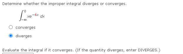 Determine whether the improper integral diverges or converges.
-6x
xe
dx
converges
diverges
Evaluate the integral if it converges. (If the quantity diverges, enter DIVERGES.)

