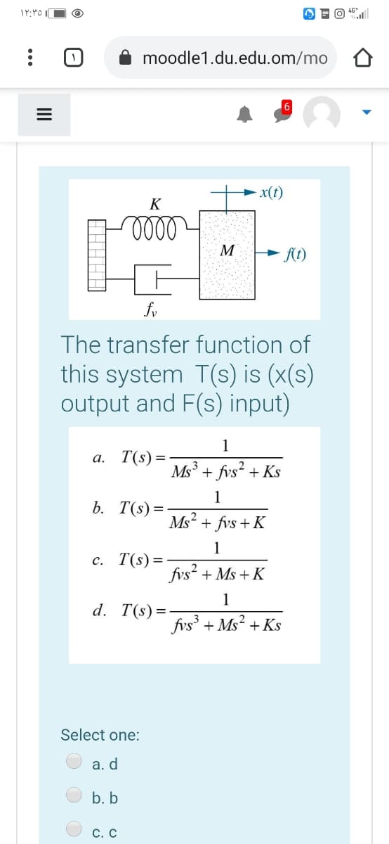 moodle1.du.edu.om/mo
x(t)
K
lelll
M
A(t)
The transfer function of
this system T(s) is (x(s)
output and F(s) input)
1
а. Т(s) 3D
Ms3
fvs²-
+ Ks
1
b. T(s)=
Ms? + fvs + K
1
c. T(s)=
fvs? + Ms + K
1
d. T(s)=
fvs' + Ms? + Ks
Select one:
а. d
b. b
С. С

