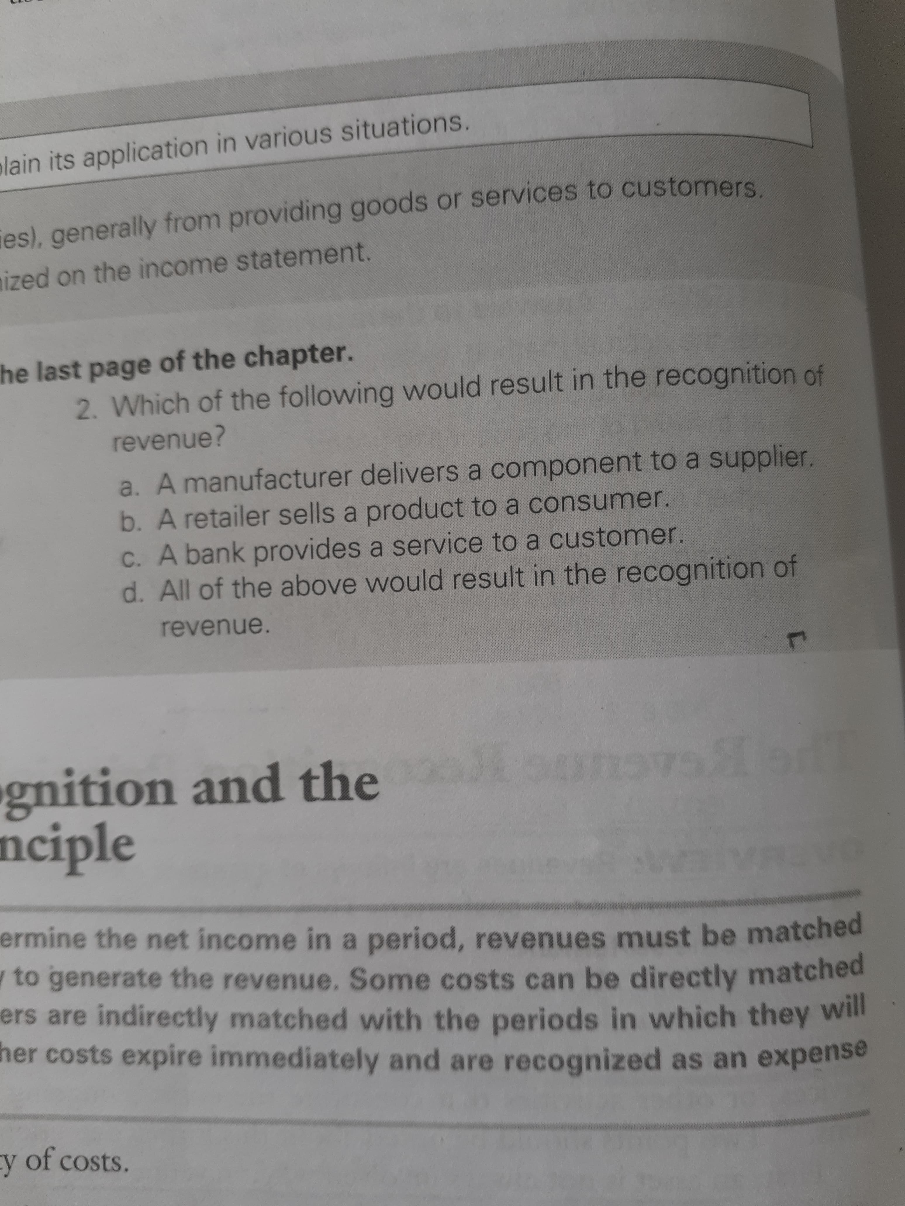 st page of the chapter.
2. Which of the following would result in the recognition of
revenue?
a. A manufacturer delivers a component to a supplier,
b. A retailer sells a product to a consumer.
C. A bank provides a service to a customer.
d. All of the above would result in the recognition of
revenue.
