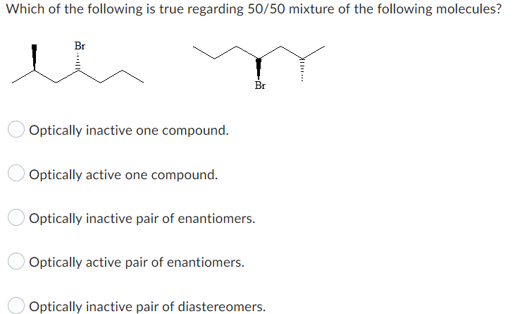 Which of the following is true regarding 50/50 mixture of the following molecules?
Br
Optically inactive one compound.
Optically active one compound.
Br
Optically inactive pair of enantiomers.
Optically active pair of enantiomers.
Optically inactive pair of diastereomers.