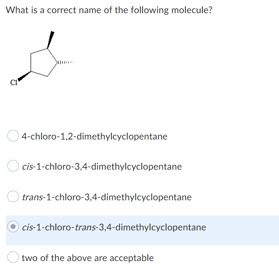 What is a correct name of the following molecule?
4-chloro-1,2-dimethylcyclopentane
cis-1-chloro-3,4-dimethylcyclopentane
trans-1-chloro-3,4-dimethylcyclopentane
Ocis-1-chloro-trans-3,4-dimethylcyclopentane
two of the above are acceptable