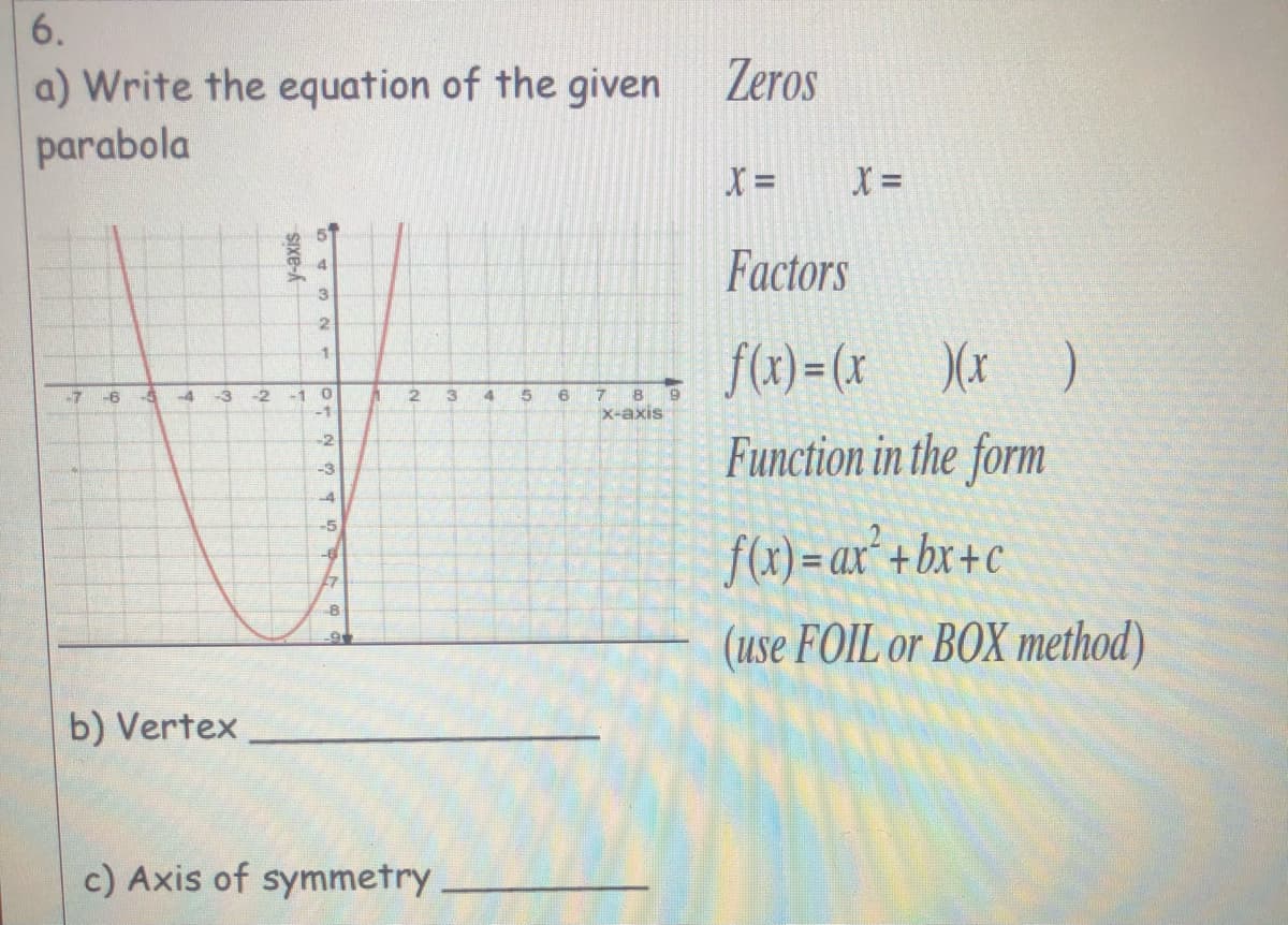 6.
Zeros
a) Write the equation of the given
parabola
X =
X =
Factors
f(x) = (x_ )(x_ )
-7
-3
-2
13
45
6
-1
-1
16
x-axis
Function in the form
-2
-3
4
-5
f(x)= ax* +bx+c
27
(use FOIL or BOX method)
b) Vertex
c) Axis of symmetry
SIXE-
