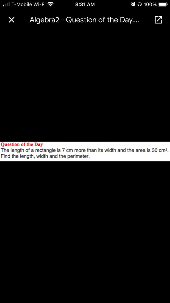 ull T-Mobile Wi-Fi
8:31 AM
O O 100%
Algebra2 - Question of the Day..
Question of the Day
The length of a rectangle is 7 cm more than its width and the area is 30 cm?.
Find the length, width and the perimeter.
