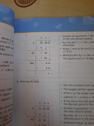 Write 7 a
otract 7
ext poir su
184.
Double 32 (quotient) 64
in the new divisor's place
By triol 64Ix=641 with
rermainder.
3.21
3
10.30 41
Place I next to 64 and in t
(= 321)
d ploce its
62
30
Multiply 541 by 1 = 541 a
The square root of 103041
I 24
= 1184. Ses
Jotient
= 1184 on
641
641
641
4. Now try v4. 1616.
rom right
of digits
• Pair the numbers from rig
The largest perfect square
* Write 2 as the divisor and
Subtract 2=4 from 4 R
squares
Bring down the nest pair
the decimol point in the
2.04
or and t
n 10 Re
- Double 2 (quotient) =
the new divisor's place.
* By trial, 40 00 Ploc
decimal point in the que
Subtract 0 from 16. Rem
4.16 16
t poir
130
40
16
Quete
