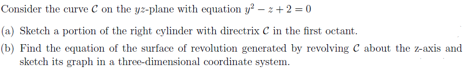 Consider the curve C on the yz-plane with equation y? – z + 2 = 0
(a) Sketch a portion of the right cylinder with directrix C in the first octant.
(b) Find the equation of the surface of revolution generated by revolving C about the z-axis and
sketch its graph in a three-dimensional coordinate system.
