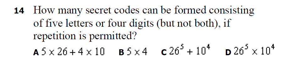 14 How many secret codes can be formed consisting
of five letters or four digits (but not both), if
repetition is permitted?
A 5 x 26 + 4 x 10
B 5 x 4 c 26°
c 26* + 10* D 26 x 10*
