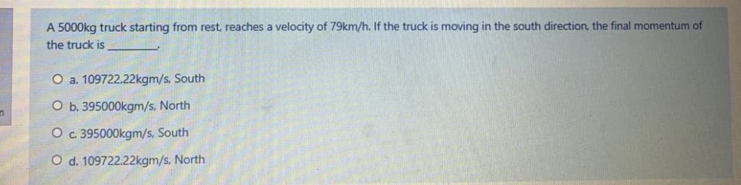 A 5000kg truck starting from rest, reaches a velocity of 79km/h. If the truck is moving in the south direction, the final momentum of
the truck is
O a. 109722.22kgm/s, South
O b. 395000kgm/s, North
O c. 395000kgm/s, South
O d. 109722.22kgm/s, North
