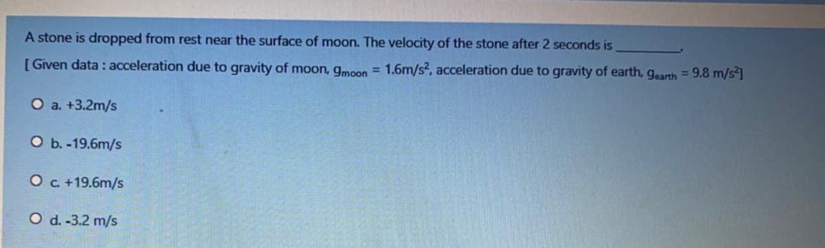 A stone is dropped from rest near the surface of moon. The velocity of the stone after 2 seconds is
[ Given data : acceleration due to gravity of moon, gmon = 1.6m/s2, acceleration due to gravity of earth, gearth = 9.8 m/s]
O a. +3.2m/s
O b. -19.6m/s
Oc +19.6m/s
O d. -3.2 m/s
