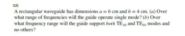 Q3)
A rectangular waveguide has dimensions a = 6 cm and b = 4 cm. (a) Over
what range of frequencies will the guide operate single mode? (b) Over
what frequency range will the guide support both TE10 and TE01 modes and
no others?