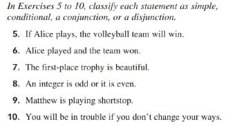 In Exercises 5 to 10, classify each statement as simple,
conditional, a conjunction, or a disjunction.
5. If Alice plays, the volleyball team will win.
6. Alice played and the team won.
7. The first-place trophy is beautiful.
8. An integer is odd or it is even.
9. Matthew is playing shortstop.
10. You will be in trouble if you don't change your ways.
