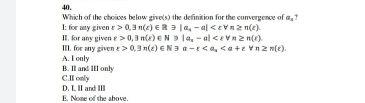 40.
Which of the choices below give(s) the definition for the convergence of a,?
I: for any given e > 0, 3 n(ɛ) E R 3 | a, – al < e Vn 2 n(ɛ).
II. for any given e > 0, 3 n(e) E N 3 | a, – al < e V n 2 n(ɛ).
III. for any given e > 0,3 n(ɛ) E N ɔ a - e < a, < a + ɛ Vn 2 n(ɛ).
A. I only
B. II and II only
C.I only
D. I, II and III
E. None of the above.
