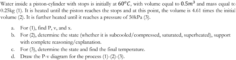 Water inside a piston-cylinder with stops is initially at 60°C, with volume equal to 0.5m³ and mass equal to
0.25kg (1). It is heated until the piston reaches the stops and at this point, the volume is 4.61 times the initial
volume (2). It is further heated until it reaches a pressure of 50kPa (3).
a.
For (1), find P, v, and x.
b. For (2), determine the state (whether it is subcooled/compressed, saturated, superheated), support
with complete reasoning/explanation.
C.
For (3), determine the state and find the final temperature.
d. Draw the P-v diagram for the process (1)-(2)-(3).