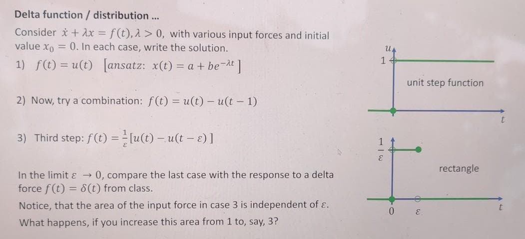 Delta function / distribution...
Consider + Ax = f(t), 2 > 0, with various input forces and initial
value xo = 0. In each case, write the solution.
1)
f(t) = u(t) [ansatz: x(t) = a + be-At]
unit step function
2) Now, try a combination: f(t) = u(t) –u(t - 1)
3) Third step: f(t) = =[u(t) – u(t – e)]
1
rectangle
In the limit ɛ → 0, compare the last case with the response to a delta
force f(t) = 8(t) from class.
Notice, that the area of the input force in case 3 is independent of E.
t
What happens, if you increase this area from 1 to, say, 3?
