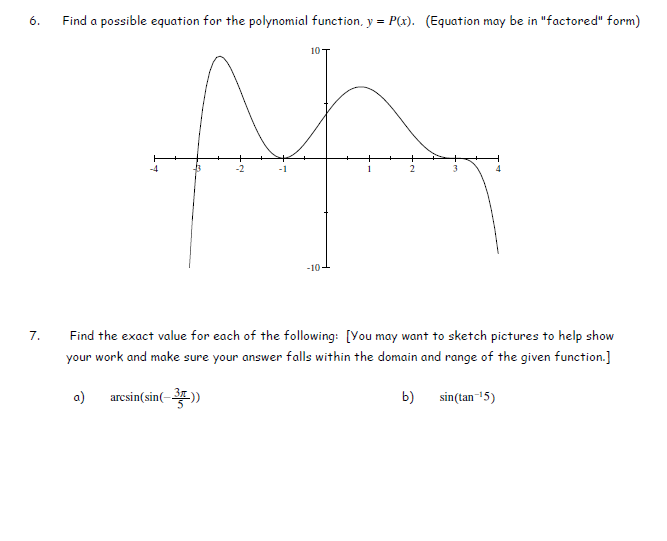 Find a possible equation for the polynomial function, y = P(x). (Equation may be in "factored" form)
10
-4
-2
-1
1
2
-10
7.
Find the exact value for each of the following: [You may want to sketch pictures to help show
your work and make sure your answer falls within the domain and range of the given function.]
a)
arcsin(sin(-
b) sin(tan 15)
6.
