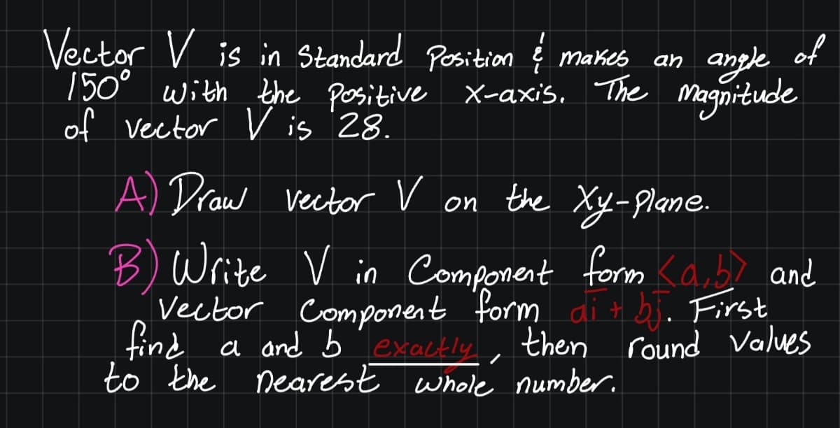 Vector V is in Standard Position į makes
150° with the positive X-axis. The Magnitude
of vector V is 28.
an angle of
of
A Draw vector V on the Xy-Plane.
B) Write V in Component form <ab? and
Vector Component form di t bj. First
find a and bTexactly, then round Values
to the nearest whole number.
