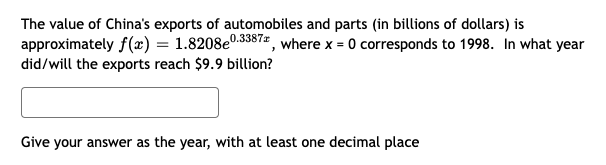 The value of China's exports of automobiles and parts (in billions of dollars) is
approximately f(x) = 1.8208eº
did/will the exports reach $9.9 billion?
e0.3387*, where x = 0 corresponds to 1998. In what year
Give your answer as the year, with at least one decimal place
