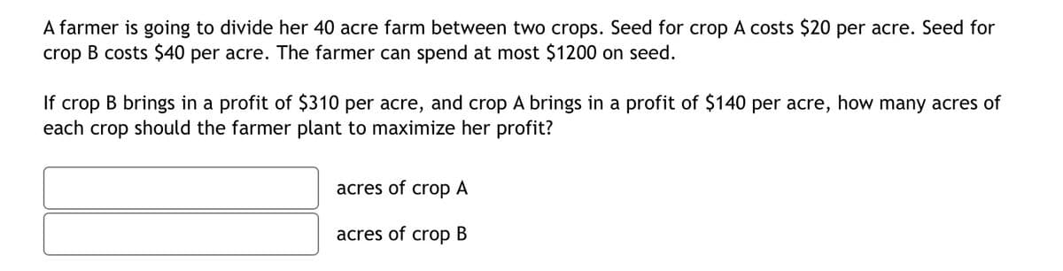 A farmer is going to divide her 40 acre farm between two crops. Seed for crop A costs $20 per acre. Seed for
crop B costs $40 per acre. The farmer can spend at most $1200 on seed.
If crop B brings in a profit of $310 per acre, and crop A brings in a profit of $140 per acre, how many acres of
each crop should the farmer plant to maximize her profit?
acres of
crop A
acres of
crop
В
