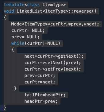 template<class ItemType>
void LinkedList<ItemType>::reverse()
{
Node<ItemType>*curPtr,*prev,*next;
curPtr= NULL;
prev= NULL;
while(curPtr!=NULL)
{
next=curPtr->getNext();
curPtr->setNext(prev);
curPtr->setPrev(next);
prev=curPtr;
curPtr=next;
}
tailPtr=headPtr;
headPtr=prev;
