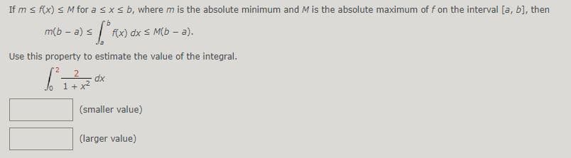 If m s f(x) < M for asxs b, where m is the absolute minimum and M is the absolute maximum of f on the interval [a, b], then
m(b - a) s
f(x) dx s M(b – a).
Use this property to estimate the value of the integral.
dx
1+ x2
(smaller value)
(larger value)
