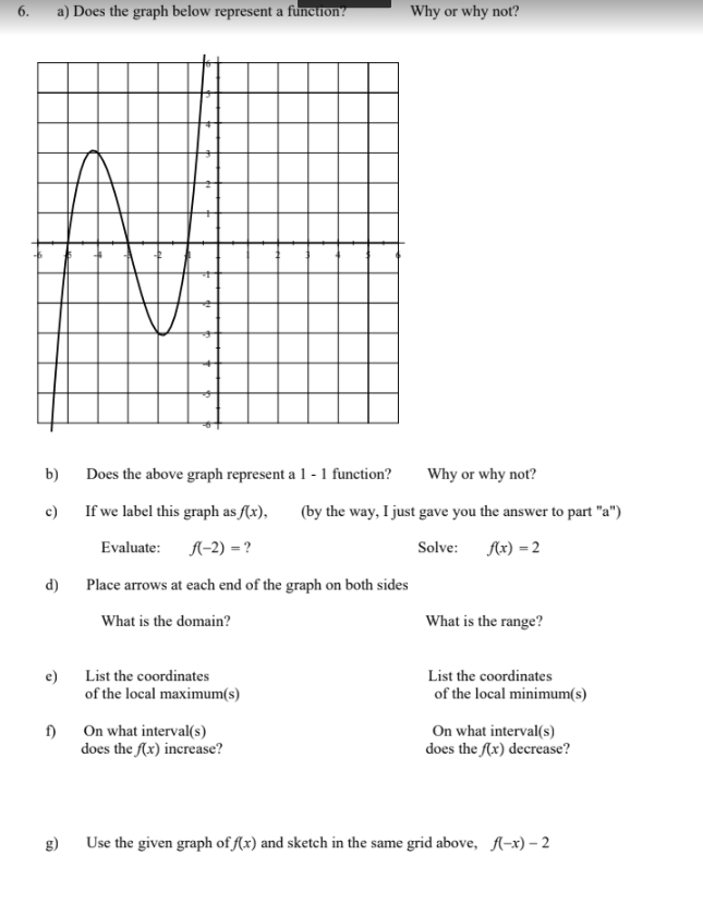 6.
a) Does the graph below represent a function?
Why or why not?
b)
Does the above graph represent a 1 - 1 function?
Why or why not?
c)
If we label this graph as f(x),
(by the way, I just gave you the answer to part "a")
Evaluate:
A-2) = ?
Solve: fx) = 2
d) Place arrows at each end of the graph on both sides
What is the domain?
What is the range?
e)
List the coordinates
List the coordinates
of the local maximum(s)
of the local minimum(s)
On what interval(s)
On what interval(s)
does the (x) decrease?
f)
does the (x) increase?
g)
Use the given graph of f(x) and sketch in the same grid above, A-x) – 2
